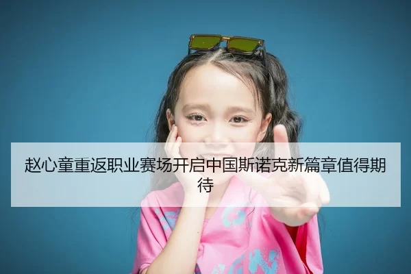 赵心童重返职业赛场开启中国斯诺克新篇章值得期待