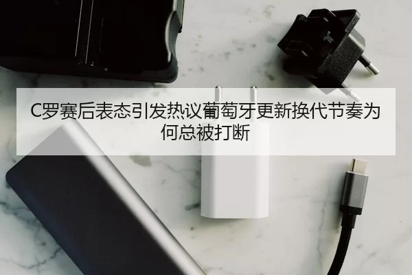 C罗赛后表态引发热议葡萄牙更新换代节奏为何总被打断
