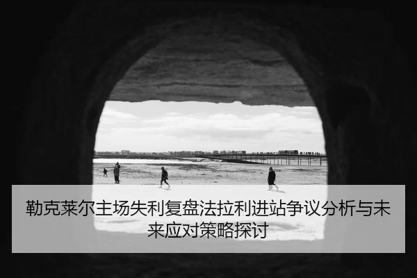 勒克莱尔主场失利复盘法拉利进站争议分析与未来应对策略探讨