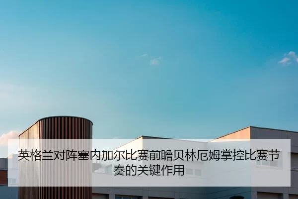 英格兰对阵塞内加尔比赛前瞻贝林厄姆掌控比赛节奏的关键作用