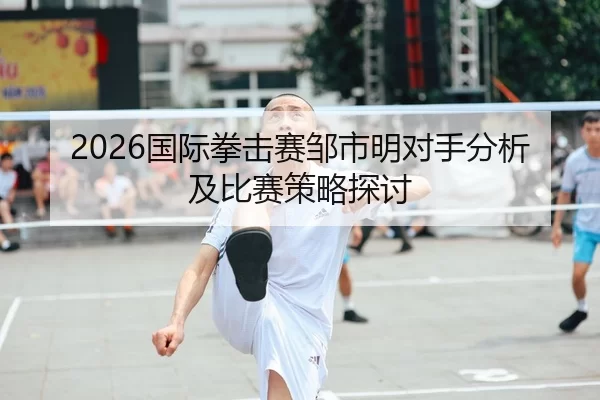 2026国际拳击赛邹市明对手分析及比赛策略探讨