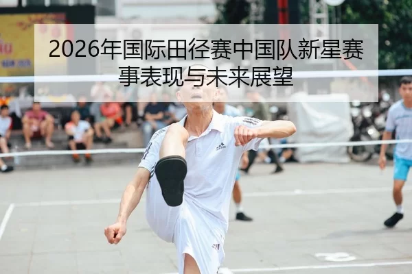 2026年国际田径赛中国队新星赛事表现与未来展望
