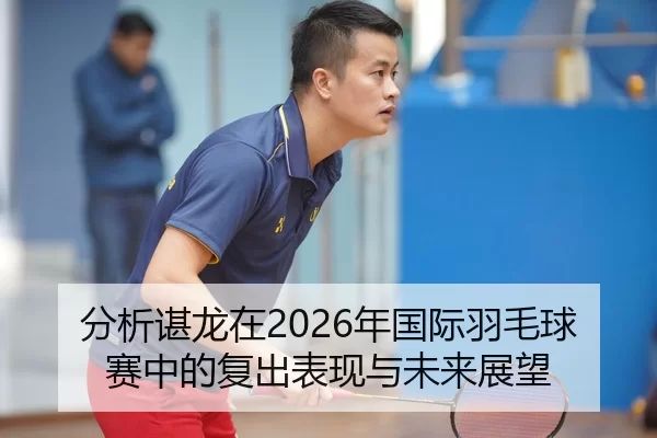 分析谌龙在2026年国际羽毛球赛中的复出表现与未来展望