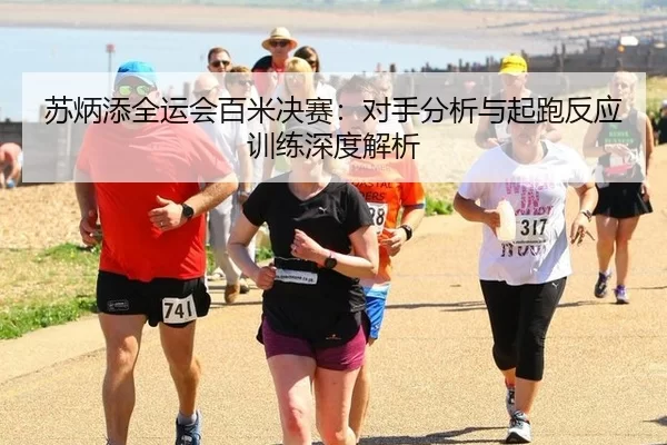苏炳添全运会百米决赛：对手分析与起跑反应训练深度解析