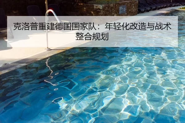 克洛普重建德国国家队：年轻化改造与战术整合规划