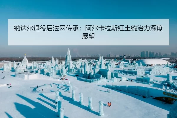 纳达尔退役后法网传承：阿尔卡拉斯红土统治力深度展望