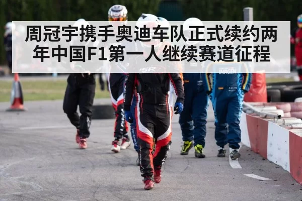 周冠宇携手奥迪车队正式续约两年中国F1第一人继续赛道征程