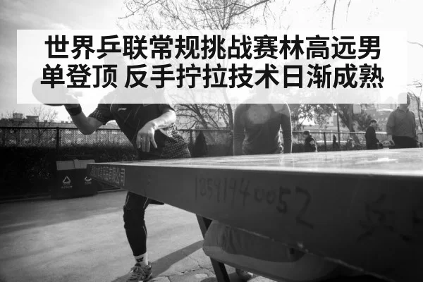 世界乒联常规挑战赛林高远男单登顶 反手拧拉技术日渐成熟