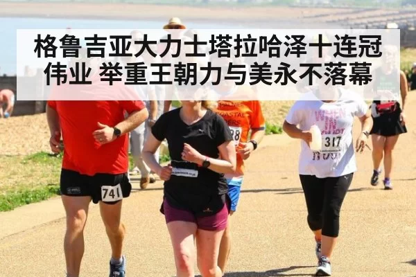格鲁吉亚大力士塔拉哈泽十连冠伟业 举重王朝力与美永不落幕